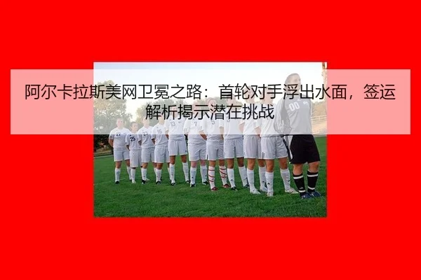 阿尔卡拉斯美网卫冕之路：首轮对手浮出水面，签运解析揭示潜在挑战